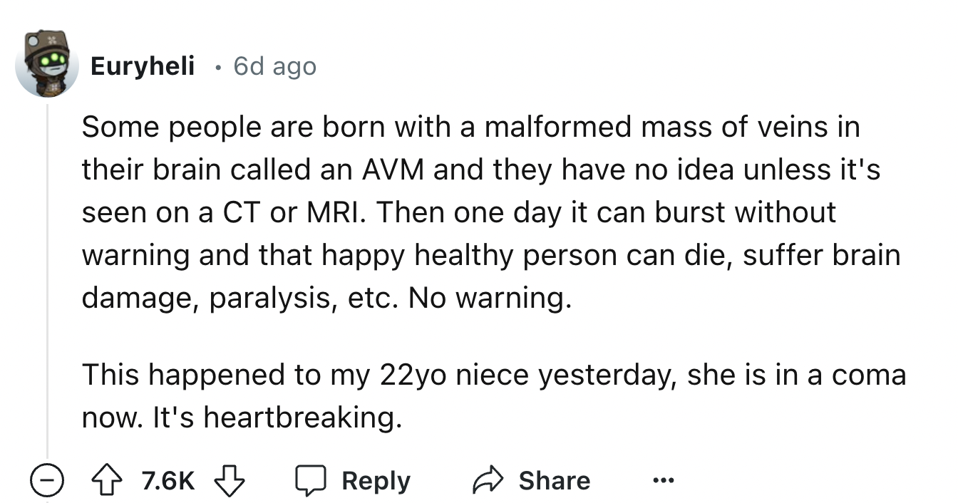 number - Euryheli . 6d ago Some people are born with a malformed mass of veins in their brain called an Avm and they have no idea unless it's seen on a Ct or Mri. Then one day it can burst without warning and that happy healthy person can die, suffer brai